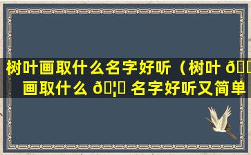 树叶画取什么名字好听（树叶 🕊 画取什么 🦈 名字好听又简单）